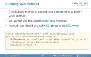 www.axon.vnfb.com/AxonActiveVietNam
• The stubbed method is passed as a parameter to a given /
when method.
• So, cannot use this construct for void methods.
• Instead, you should use willXXX..given or doXXX..when
Stubbing void methods
@Test(expectedExceptions = RuntimeException.class)
public void shouldStubVoidMethod() {
doThrow(new RuntimeException()).when(mockedList).clear();
//following throws RuntimeException:
mockedList.clear();
}
Mocks with Mockito API 28/41
 