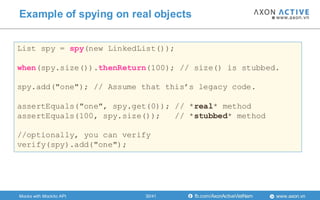 www.axon.vnfb.com/AxonActiveVietNam
Example of spying on real objects
List spy = spy(new LinkedList());
when(spy.size()).thenReturn(100); // size() is stubbed.
spy.add("one"); // Assume that this’s legacy code.
assertEquals("one", spy.get(0)); // *real* method
assertEquals(100, spy.size()); // *stubbed* method
//optionally, you can verify
verify(spy).add("one");
Mocks with Mockito API 30/41
 