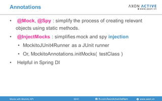 www.axon.vnfb.com/AxonActiveVietNam
• @Mock, @Spy : simplify the process of creating relevant
objects using static methods.
• @InjectMocks : simplifies mock and spy injection
• MockitoJUnit4Runner as a JUnit runner
• Or, MockitoAnnotations.initMocks( testClass )
• Helpful in Spring DI
Annotations
Mocks with Mockito API 32/41
 