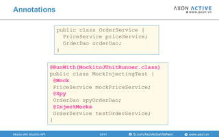 www.axon.vnfb.com/AxonActiveVietNam
public class OrderService {
PriceService priceService;
OrderDao orderDao;
}
@RunWith(MockitoJUnitRunner.class)
public class MockInjectingTest {
@Mock
PriceService mockPriceService;
@Spy
OrderDao spyOrderDao;
@InjectMocks
OrderService testOrderService;
}
Annotations
Mocks with Mockito API 33/41
 