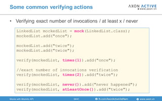 www.axon.vnfb.com/AxonActiveVietNam
• Verifying exact number of invocations / at least x / never
Some common verifying actions
LinkedList mockedList = mock(LinkedList.class);
mockedList.add("once");
mockedList.add("twice");
mockedList.add("twice");
verify(mockedList, times(1)).add("once");
//exact number of invocations verification
verify(mockedList, times(2)).add("twice");
verify(mockedList, never()).add("never happened");
verify(mockedList, atLeastOnce()).add("twice");
Mocks with Mockito API 34/41
 