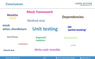 www.axon.vnfb.com/AxonActiveVietNam
Conclusion
Mockito
Unit testing
Mock framework
mock
when..thenReturn
Dependencies
spy
‘partial mocking’
Limitations
verify
Argument
matchers
AnnotationsthenThrow
Method stub
1.10.17
Mocks with Mockito API
Write code testableClean & clear
38/41
 