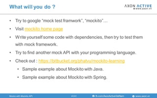 www.axon.vnfb.com/AxonActiveVietNam
• Try to google “mock test framwork”, “mockito”…
• Visit mockito home page
• Write yourself some code with dependencies, then try to test them
with mock framework.
• Try to find another mock API with your programming language.
• Check out : https://bitbucket.org/phatvu/mockito-learning
• Sample example about Mockito with Java.
• Sample example about Mockito with Spring.
What will you do ?
41/41Mocks with Mockito API
 