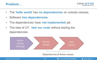 www.axon.vnfb.com/AxonActiveVietNam
• The „hello world‟ has no dependencies on outside classes.
• Software has dependencies.
• The dependencies have not implemented yet.
• The idea of UT : test our code without testing the
dependencies
Problem…
Action
classes
(Testing)
Service
classes
DAO
classes
Dependencies of Action classes
5/41Mocks with Mockito API
 