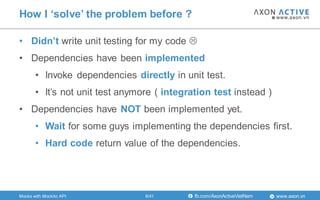 www.axon.vnfb.com/AxonActiveVietNam
• Didn’t write unit testing for my code 
• Dependencies have been implemented
• Invoke dependencies directly in unit test.
• It‟s not unit test anymore ( integration test instead )
• Dependencies have NOT been implemented yet.
• Wait for some guys implementing the dependencies first.
• Hard code return value of the dependencies.
How I ‘solve’ the problem before ?
6/41Mocks with Mockito API
 