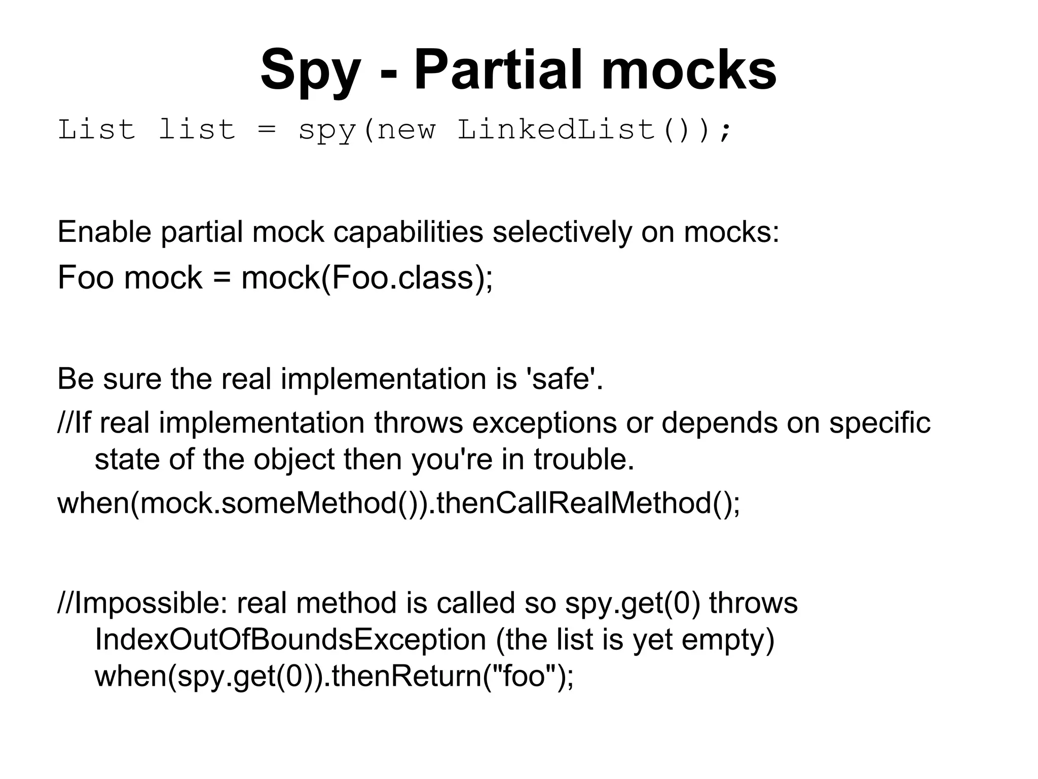 Spy - Partial mocks
List list = spy(new LinkedList());
Enable partial mock capabilities selectively on mocks:
Foo mock = mock(Foo.class);
Be sure the real implementation is 'safe'.
//If real implementation throws exceptions or depends on specific
state of the object then you're in trouble.
when(mock.someMethod()).thenCallRealMethod();
//Impossible: real method is called so spy.get(0) throws
IndexOutOfBoundsException (the list is yet empty)
when(spy.get(0)).thenReturn("foo");
 