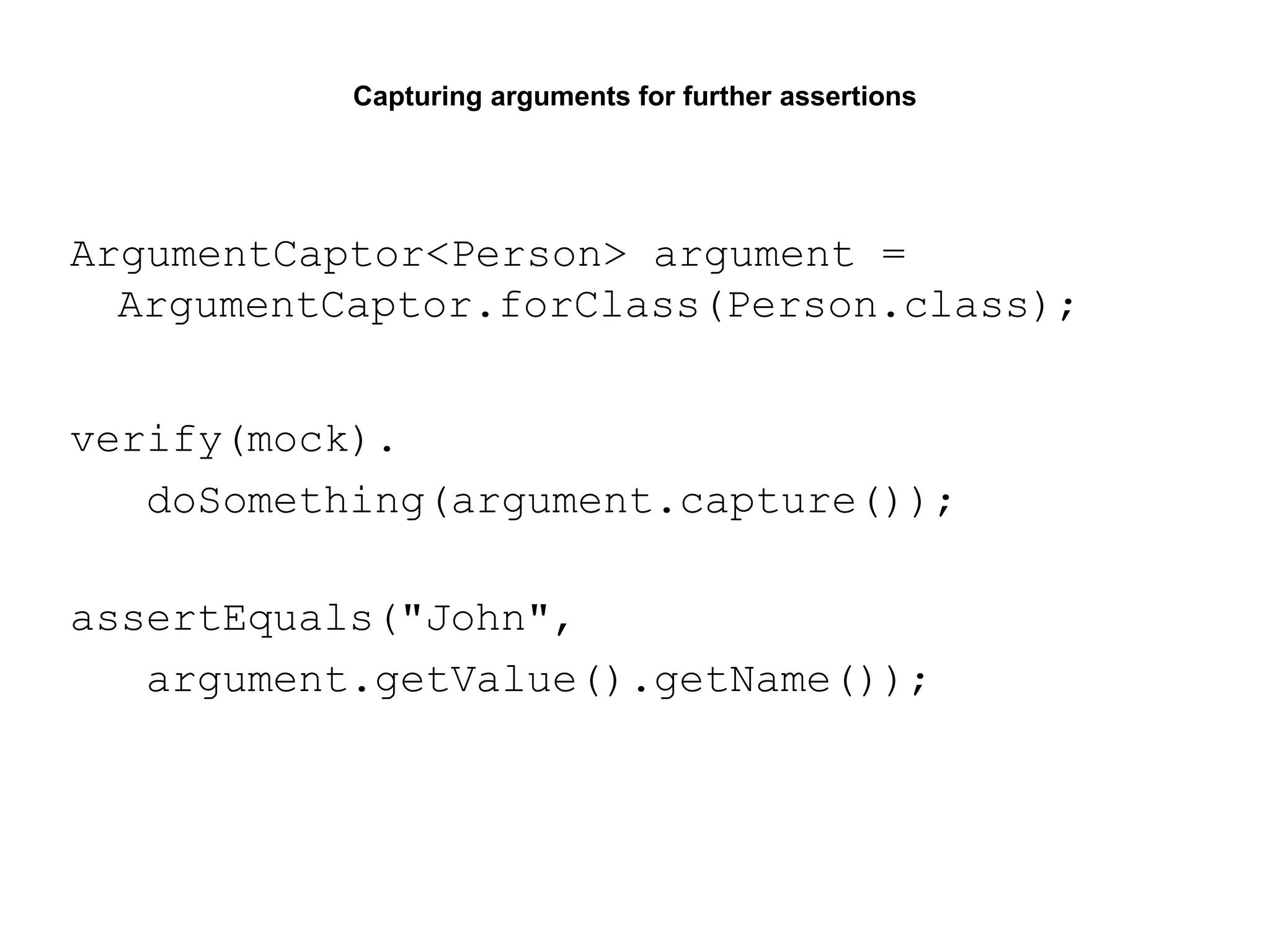 Capturing arguments for further assertions
ArgumentCaptor<Person> argument =
ArgumentCaptor.forClass(Person.class);
verify(mock).
doSomething(argument.capture());
assertEquals("John",
argument.getValue().getName());
 