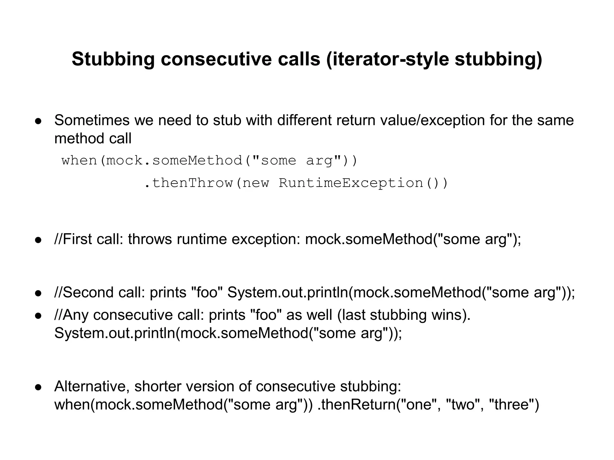 Stubbing consecutive calls (iterator-style stubbing)
● Sometimes we need to stub with different return value/exception for the same
method call
when(mock.someMethod("some arg"))
.thenThrow(new RuntimeException())
● //First call: throws runtime exception: mock.someMethod("some arg");
● //Second call: prints "foo" System.out.println(mock.someMethod("some arg"));
● //Any consecutive call: prints "foo" as well (last stubbing wins).
System.out.println(mock.someMethod("some arg"));
● Alternative, shorter version of consecutive stubbing:
when(mock.someMethod("some arg")) .thenReturn("one", "two", "three")
 