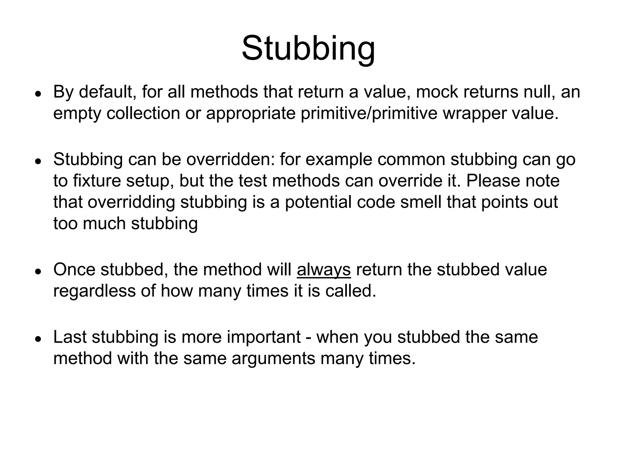 Stubbing
● By default, for all methods that return a value, mock returns null, an
empty collection or appropriate primitive/primitive wrapper value.
● Stubbing can be overridden: for example common stubbing can go
to fixture setup, but the test methods can override it. Please note
that overridding stubbing is a potential code smell that points out
too much stubbing
● Once stubbed, the method will always return the stubbed value
regardless of how many times it is called.
● Last stubbing is more important - when you stubbed the same
method with the same arguments many times.
 