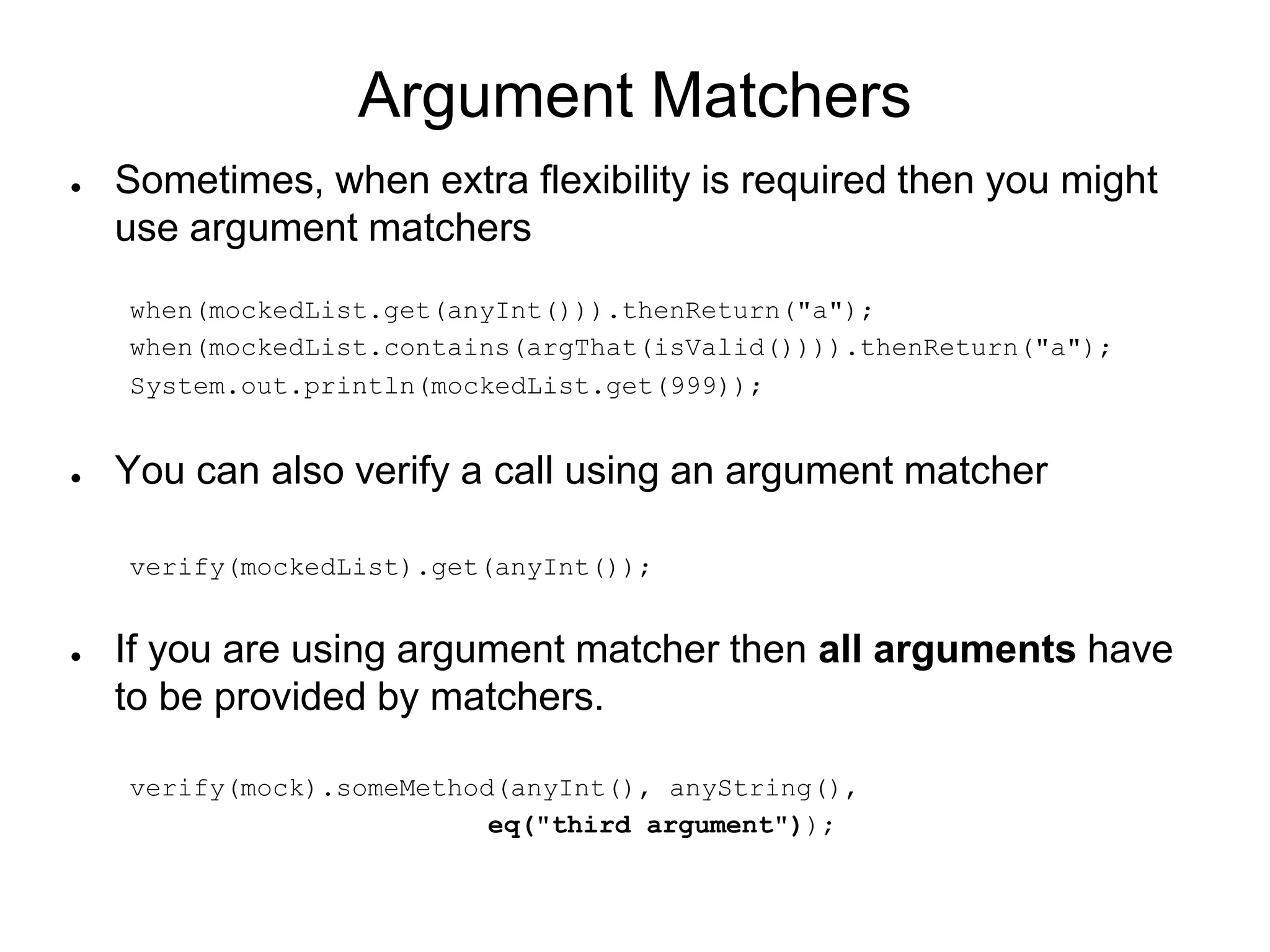 Argument Matchers
● Sometimes, when extra flexibility is required then you might
use argument matchers
when(mockedList.get(anyInt())).thenReturn("a");
when(mockedList.contains(argThat(isValid()))).thenReturn("a");
System.out.println(mockedList.get(999));
● You can also verify a call using an argument matcher
verify(mockedList).get(anyInt());
● If you are using argument matcher then all arguments have
to be provided by matchers.
verify(mock).someMethod(anyInt(), anyString(),
eq("third argument"));
 