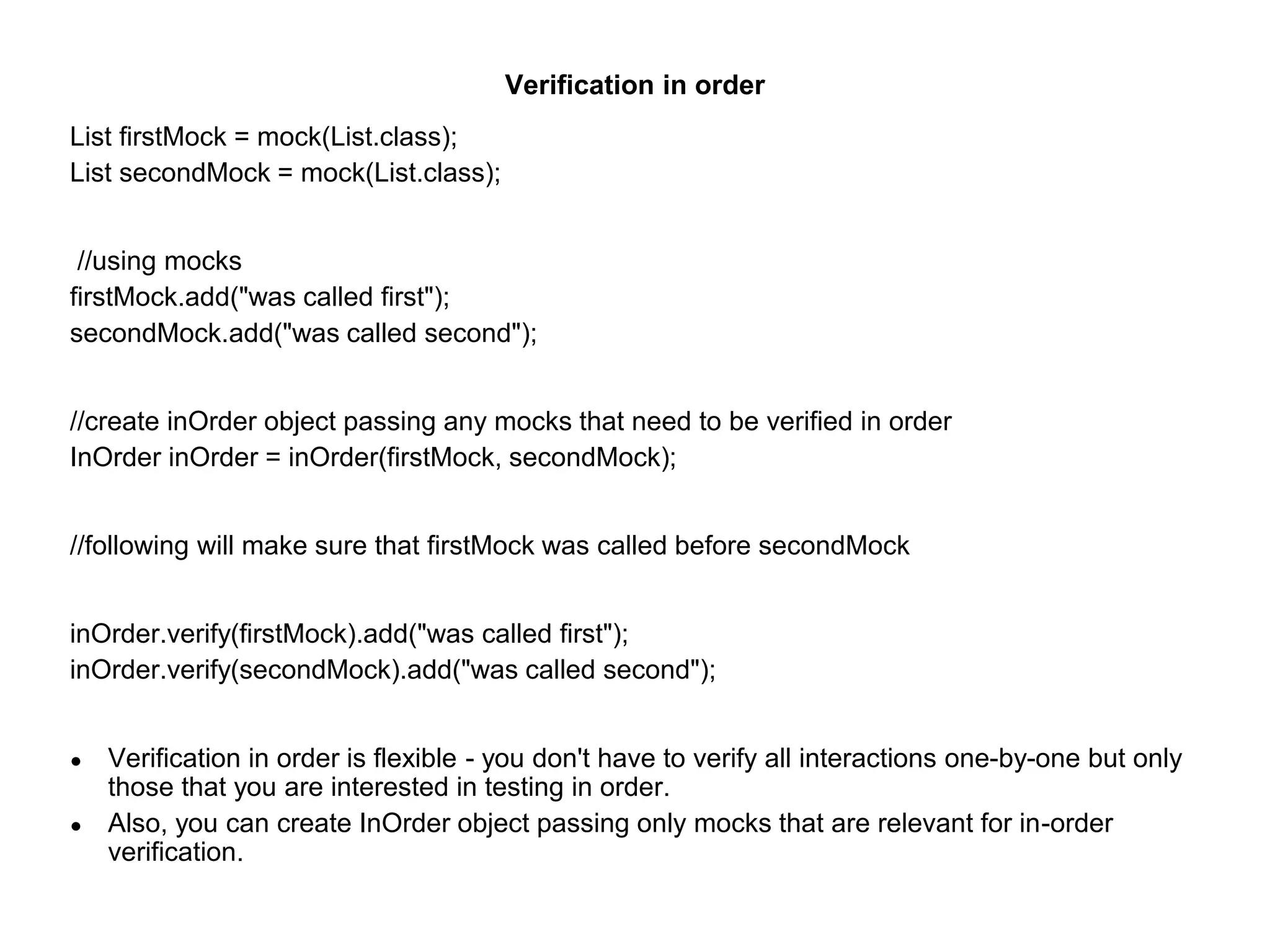Verification in order
List firstMock = mock(List.class);
List secondMock = mock(List.class);
//using mocks
firstMock.add("was called first");
secondMock.add("was called second");
//create inOrder object passing any mocks that need to be verified in order
InOrder inOrder = inOrder(firstMock, secondMock);
//following will make sure that firstMock was called before secondMock
inOrder.verify(firstMock).add("was called first");
inOrder.verify(secondMock).add("was called second");
● Verification in order is flexible - you don't have to verify all interactions one-by-one but only
those that you are interested in testing in order.
● Also, you can create InOrder object passing only mocks that are relevant for in-order
verification.
 
