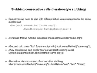 Stubbing consecutive calls (iterator-style stubbing)
● Sometimes we need to stub with different return value/exception for the same
method call
when(mock.someMethod("some arg"))
.thenThrow(new RuntimeException())
● //First call: throws runtime exception: mock.someMethod("some arg");
● //Second call: prints "foo" System.out.println(mock.someMethod("some arg"));
● //Any consecutive call: prints "foo" as well (last stubbing wins).
System.out.println(mock.someMethod("some arg"));
● Alternative, shorter version of consecutive stubbing:
when(mock.someMethod("some arg")) .thenReturn("one", "two", "three")
 