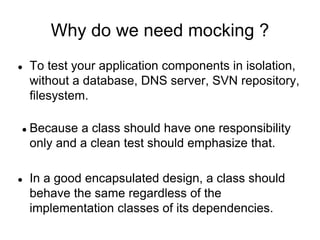 Why do we need mocking ?
● To test your application components in isolation,
without a database, DNS server, SVN repository,
filesystem.
● Because a class should have one responsibility
only and a clean test should emphasize that.
● In a good encapsulated design, a class should
behave the same regardless of the
implementation classes of its dependencies.
 