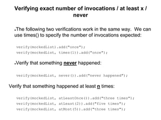 Verifying exact number of invocations / at least x /
never
●The following two verifications work in the same way. We can
use times() to specify the number of invocations expected:
verify(mockedList).add("once");
verify(mockedList, times(1)).add("once");
●Verify that something never happened:
verify(mockedList, never()).add("never happened");
Verify that something happened at least n times:
verify(mockedList, atLeastOnce()).add("three times");
verify(mockedList, atLeast(2)).add("five times");
verify(mockedList, atMost(5)).add("three times");
 