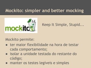 Mockito: simpler and better mocking
Mockito permite:
● ter maior flexibilidade na hora de testar
cada comportamento;
● isolar a unidade testada do restante do
código;
● manter os testes legíveis e simples
Keep It Simple, Stupid...
 
