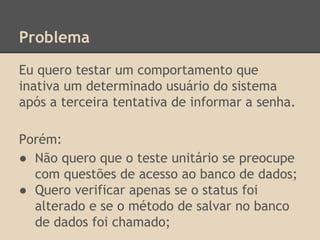 Problema
Eu quero testar um comportamento que
inativa um determinado usuário do sistema
após a terceira tentativa de informar a senha.
Porém:
● Não quero que o teste unitário se preocupe
com questões de acesso ao banco de dados;
● Quero verificar apenas se o status foi
alterado e se o método de salvar no banco
de dados foi chamado;
 