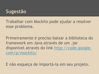 Sugestão
Trabalhar com Mockito pode ajudar a resolver
esse problema.
Primeiramente é preciso baixar a biblioteca do
framework em Java através de um .jar
disponível através do link http://code.google.
com/p/mockito/
E não esqueça de importá-la em seu projeto.
 