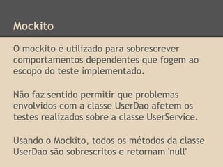 Mockito
O mockito é utilizado para sobrescrever
comportamentos dependentes que fogem ao
escopo do teste implementado.
Não faz sentido permitir que problemas
envolvidos com a classe UserDao afetem os
testes realizados sobre a classe UserService.
Usando o Mockito, todos os métodos da classe
UserDao são sobrescritos e retornam 'null'
 