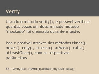 Verify
Usando o método verify(), é possível verificar
quantas vezes um determinado método
"mockado" foi chamado durante o teste.
Isso é possível através dos métodos times(),
never(), only(), atLeast(), atMost(), calls(),
atLeastOnce(), com os respectivos
parâmetros.
Ex.: verify(dao, never()).update(any(User.class));
 