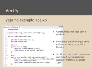Verify
Veja no exemplo abaixo…
● Construímos uma lista com 5
usuários
● Invocamos um serviço que deve
cadasrtrar todos os usuários
listados
● verificamos se o método save foi
chamado 5 vezes passando
qualquer instância da classe
'User'
 