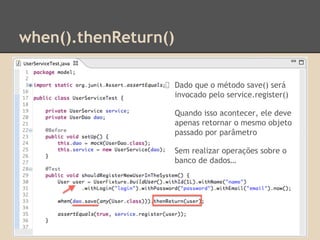when().thenReturn()
Dado que o método save() será
invocado pelo service.register()
Quando isso acontecer, ele deve
apenas retornar o mesmo objeto
passado por parâmetro
Sem realizar operações sobre o
banco de dados…
 