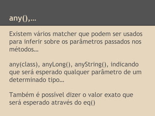 any(),…
Existem vários matcher que podem ser usados
para inferir sobre os parâmetros passados nos
métodos…
any(class), anyLong(), anyString(), indicando
que será esperado qualquer parâmetro de um
determinado tipo…
Também é possível dizer o valor exato que
será esperado através do eq()
 