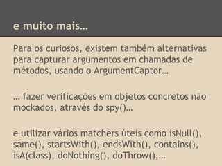 e muito mais…
Para os curiosos, existem também alternativas
para capturar argumentos em chamadas de
métodos, usando o ArgumentCaptor…
… fazer verificações em objetos concretos não
mockados, através do spy()…
e utilizar vários matchers úteis como isNull(),
same(), startsWith(), endsWith(), contains(),
isA(class), doNothing(), doThrow(),…
 
