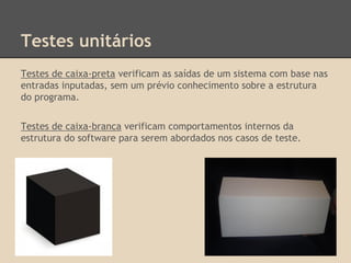 Testes unitários
Testes de caixa-preta verificam as saídas de um sistema com base nas
entradas inputadas, sem um prévio conhecimento sobre a estrutura
do programa.
Testes de caixa-branca verificam comportamentos internos da
estrutura do software para serem abordados nos casos de teste.
 