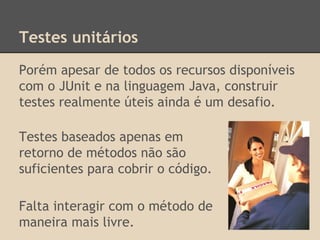 Testes unitários
Porém apesar de todos os recursos disponíveis
com o JUnit e na linguagem Java, construir
testes realmente úteis ainda é um desafio.
Testes baseados apenas em
retorno de métodos não são
suficientes para cobrir o código.
Falta interagir com o método de
maneira mais livre.
 