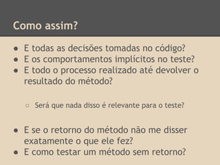 Como assim?
● E todas as decisões tomadas no código?
● E os comportamentos implícitos no teste?
● E todo o processo realizado até devolver o
resultado do método?
○ Será que nada disso é relevante para o teste?
● E se o retorno do método não me disser
exatamente o que ele fez?
● E como testar um método sem retorno?
 