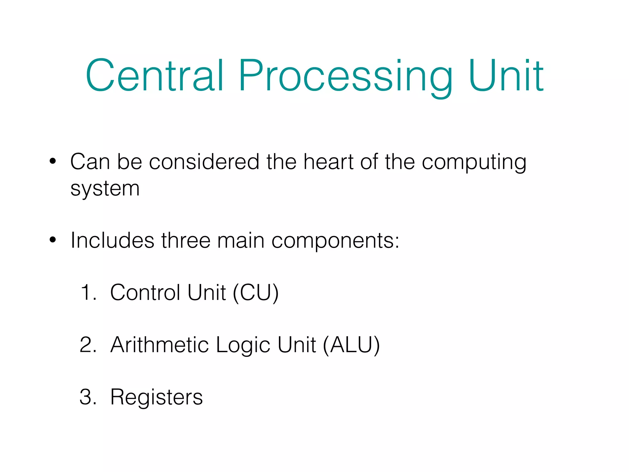 Central Processing Unit
• Can be considered the heart of the computing
system
• Includes three main components:
1. Control Unit (CU)
2. Arithmetic Logic Unit (ALU)
3. Registers
 
