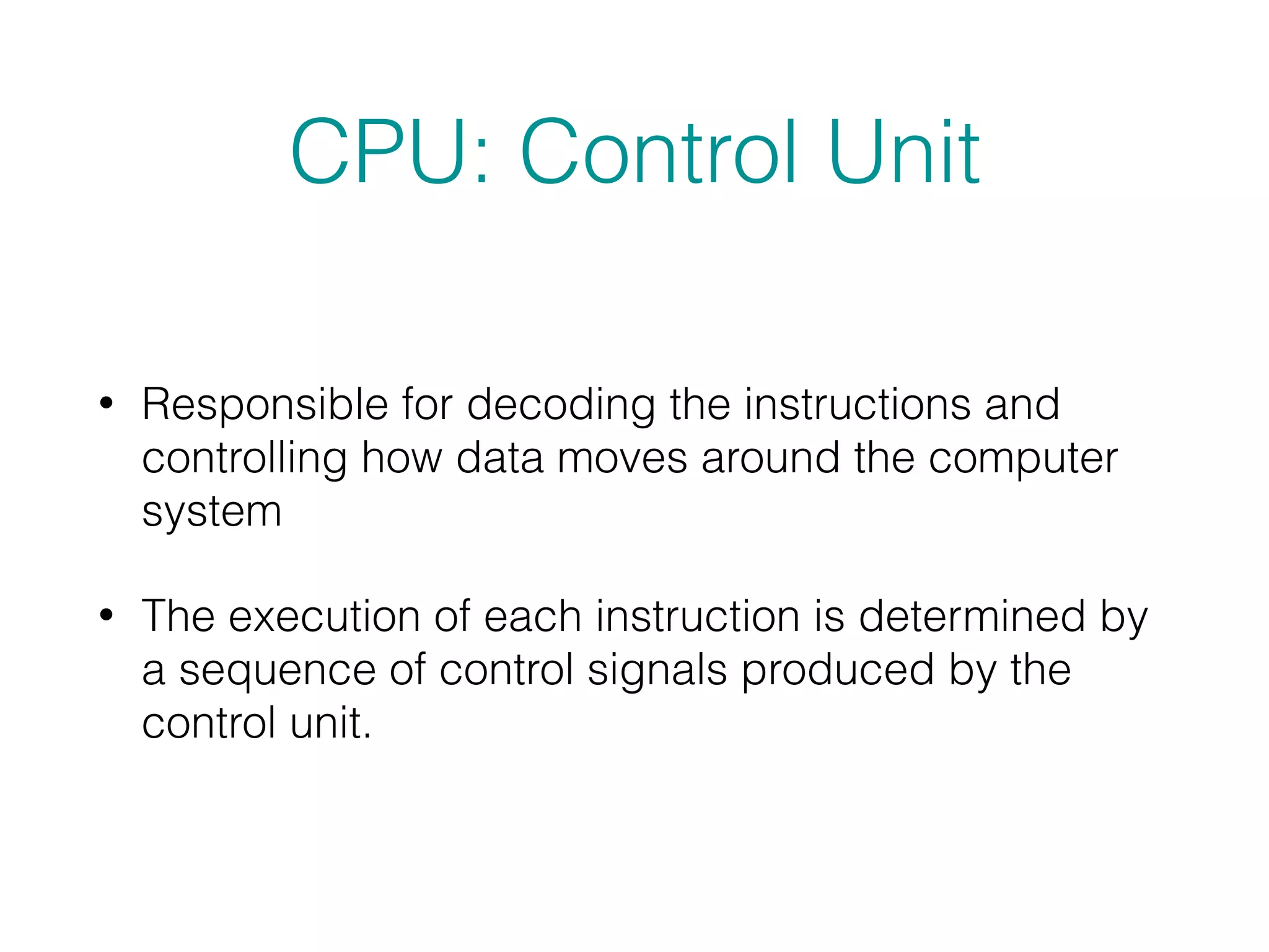 CPU: Control Unit
• Responsible for decoding the instructions and
controlling how data moves around the computer
system
• The execution of each instruction is determined by
a sequence of control signals produced by the
control unit.
 