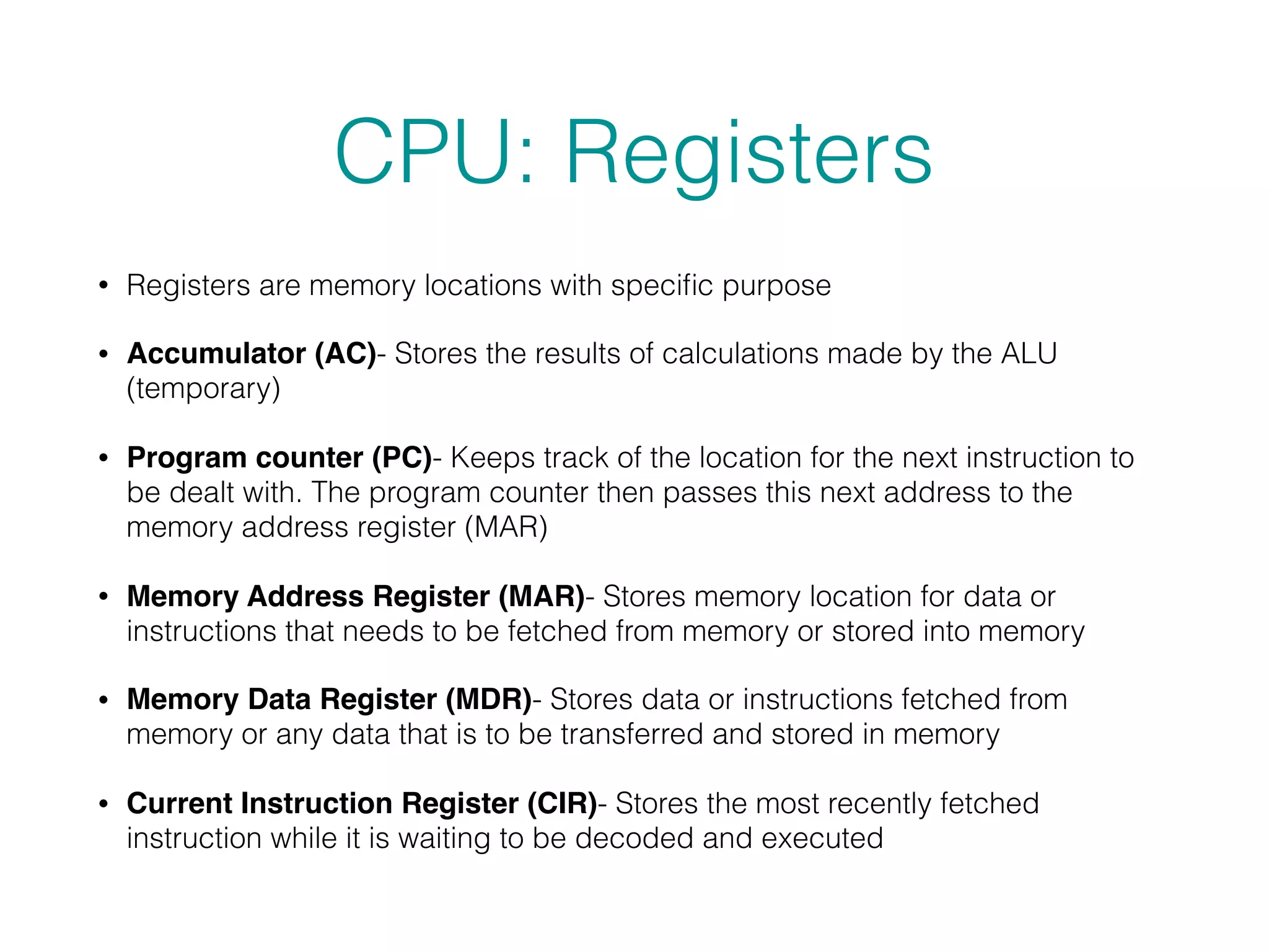 CPU: Registers
• Registers are memory locations with speciﬁc purpose
• Accumulator (AC)- Stores the results of calculations made by the ALU
(temporary)
• Program counter (PC)- Keeps track of the location for the next instruction to
be dealt with. The program counter then passes this next address to the
memory address register (MAR)
• Memory Address Register (MAR)- Stores memory location for data or
instructions that needs to be fetched from memory or stored into memory
• Memory Data Register (MDR)- Stores data or instructions fetched from
memory or any data that is to be transferred and stored in memory
• Current Instruction Register (CIR)- Stores the most recently fetched
instruction while it is waiting to be decoded and executed
 