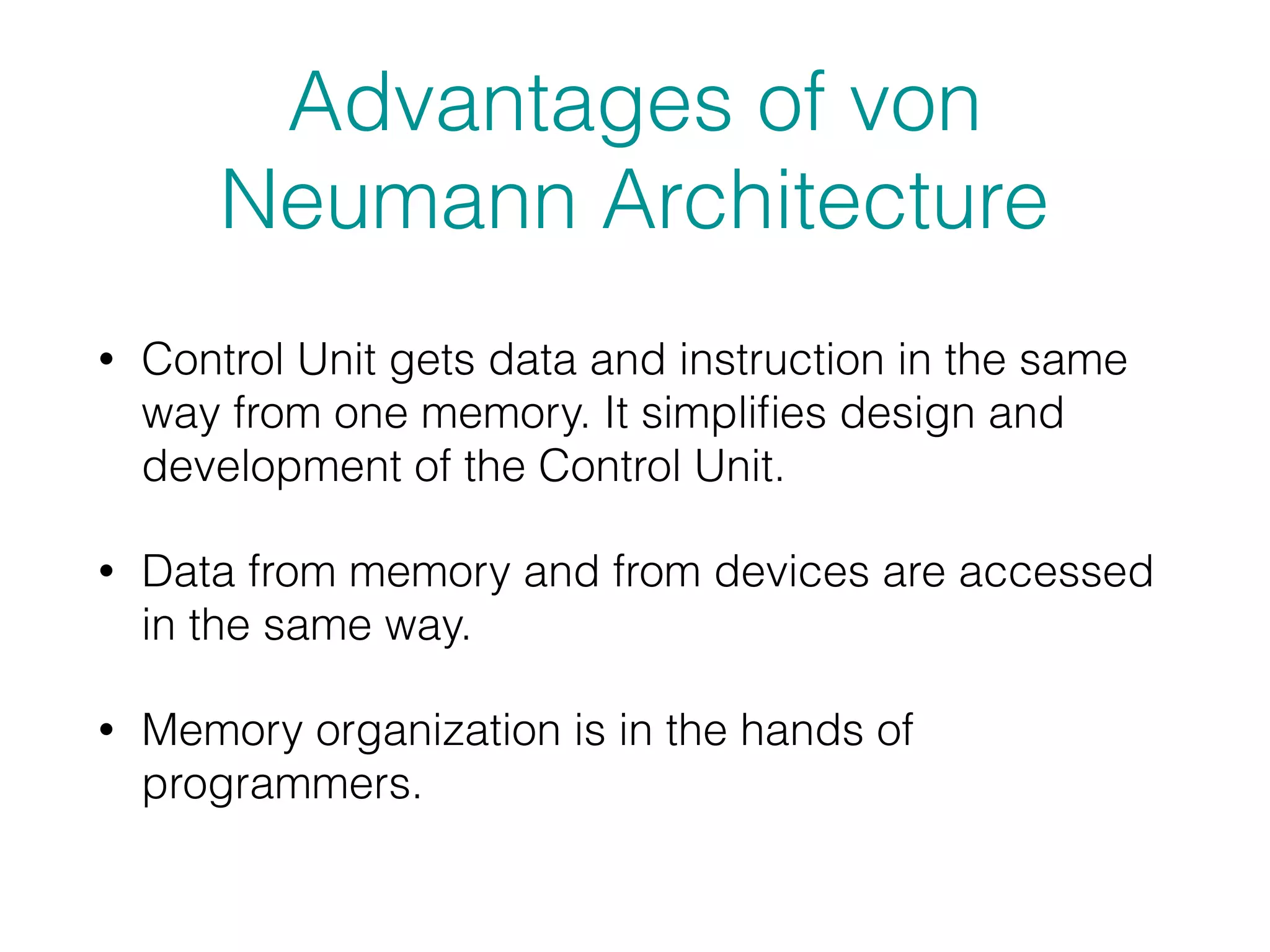 Advantages of von
Neumann Architecture
• Control Unit gets data and instruction in the same
way from one memory. It simpliﬁes design and
development of the Control Unit.
• Data from memory and from devices are accessed
in the same way.
• Memory organization is in the hands of
programmers.
 
