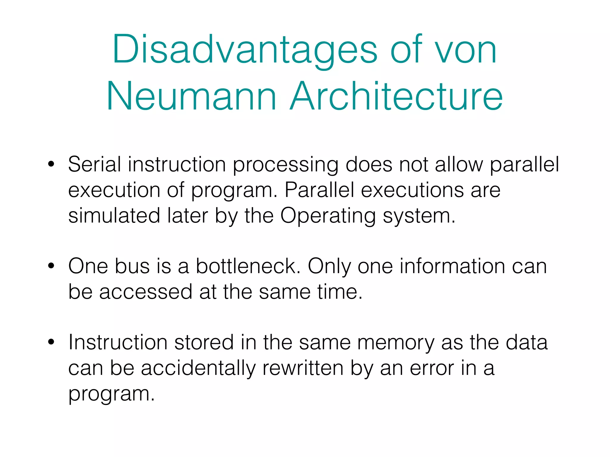 Disadvantages of von
Neumann Architecture
• Serial instruction processing does not allow parallel
execution of program. Parallel executions are
simulated later by the Operating system.
• One bus is a bottleneck. Only one information can
be accessed at the same time.
• Instruction stored in the same memory as the data
can be accidentally rewritten by an error in a
program.
 