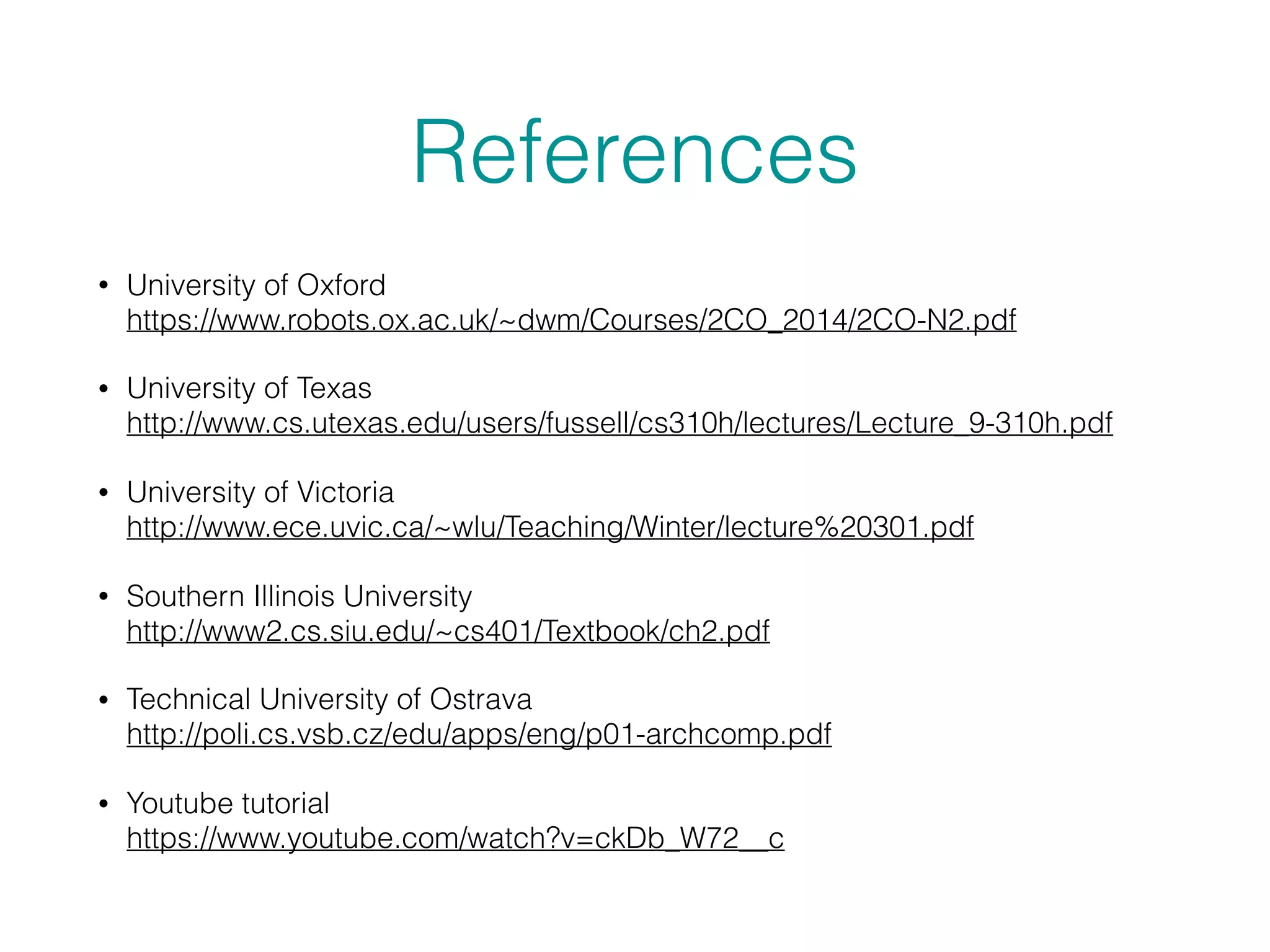 References
• University of Oxford 
https://www.robots.ox.ac.uk/~dwm/Courses/2CO_2014/2CO-N2.pdf
• University of Texas 
http://www.cs.utexas.edu/users/fussell/cs310h/lectures/Lecture_9-310h.pdf
• University of Victoria 
http://www.ece.uvic.ca/~wlu/Teaching/Winter/lecture%20301.pdf
• Southern Illinois University 
http://www2.cs.siu.edu/~cs401/Textbook/ch2.pdf
• Technical University of Ostrava 
http://poli.cs.vsb.cz/edu/apps/eng/p01-archcomp.pdf
• Youtube tutorial 
https://www.youtube.com/watch?v=ckDb_W72__c
 