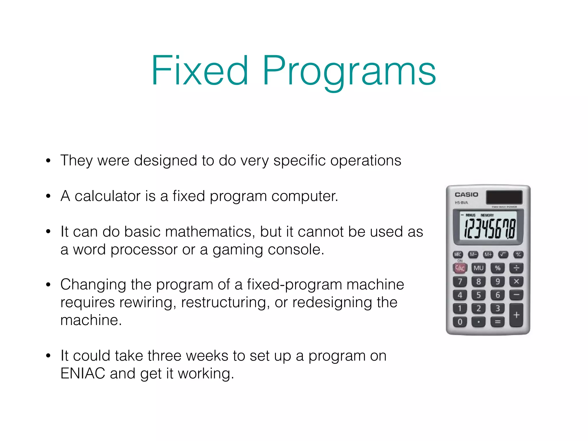 Fixed Programs
• They were designed to do very speciﬁc operations
• A calculator is a ﬁxed program computer.
• It can do basic mathematics, but it cannot be used as
a word processor or a gaming console.
• Changing the program of a ﬁxed-program machine
requires rewiring, restructuring, or redesigning the
machine.
• It could take three weeks to set up a program on
ENIAC and get it working.
 