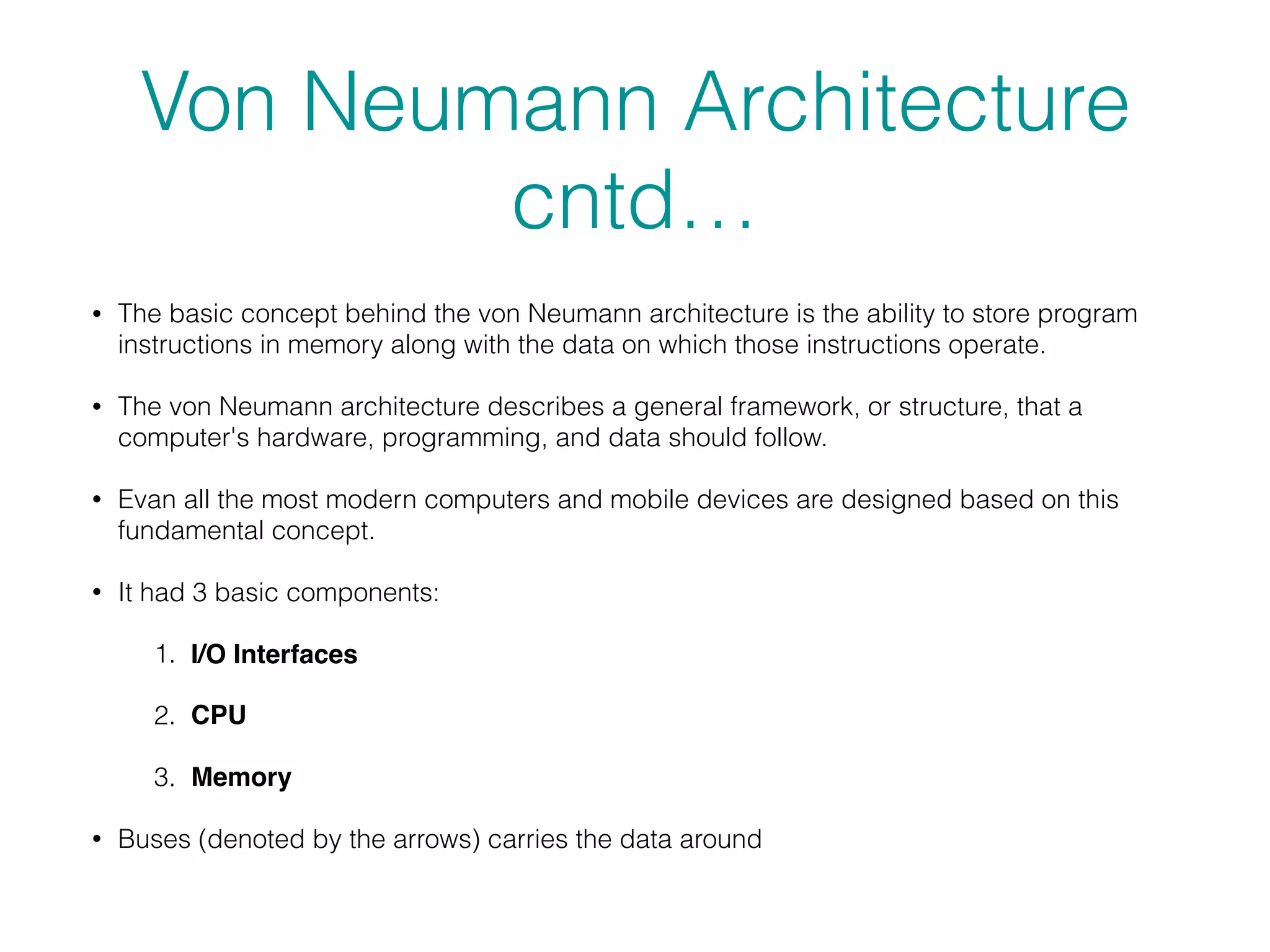 Von Neumann Architecture
cntd…
• The basic concept behind the von Neumann architecture is the ability to store program
instructions in memory along with the data on which those instructions operate.
• The von Neumann architecture describes a general framework, or structure, that a
computer's hardware, programming, and data should follow.
• Evan all the most modern computers and mobile devices are designed based on this
fundamental concept.
• It had 3 basic components:
1. I/O Interfaces
2. CPU
3. Memory
• Buses (denoted by the arrows) carries the data around
 