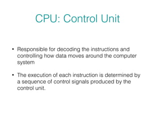 CPU: Control Unit
• Responsible for decoding the instructions and
controlling how data moves around the computer
system
• The execution of each instruction is determined by
a sequence of control signals produced by the
control unit.
 
