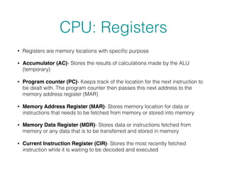 CPU: Registers
• Registers are memory locations with speciﬁc purpose
• Accumulator (AC)- Stores the results of calculations made by the ALU
(temporary)
• Program counter (PC)- Keeps track of the location for the next instruction to
be dealt with. The program counter then passes this next address to the
memory address register (MAR)
• Memory Address Register (MAR)- Stores memory location for data or
instructions that needs to be fetched from memory or stored into memory
• Memory Data Register (MDR)- Stores data or instructions fetched from
memory or any data that is to be transferred and stored in memory
• Current Instruction Register (CIR)- Stores the most recently fetched
instruction while it is waiting to be decoded and executed
 