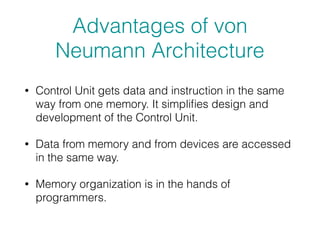 Advantages of von
Neumann Architecture
• Control Unit gets data and instruction in the same
way from one memory. It simpliﬁes design and
development of the Control Unit.
• Data from memory and from devices are accessed
in the same way.
• Memory organization is in the hands of
programmers.
 
