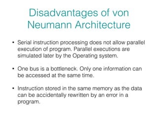 Disadvantages of von
Neumann Architecture
• Serial instruction processing does not allow parallel
execution of program. Parallel executions are
simulated later by the Operating system.
• One bus is a bottleneck. Only one information can
be accessed at the same time.
• Instruction stored in the same memory as the data
can be accidentally rewritten by an error in a
program.
 