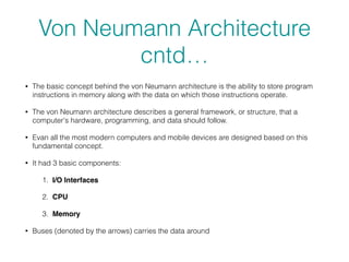 Von Neumann Architecture
cntd…
• The basic concept behind the von Neumann architecture is the ability to store program
instructions in memory along with the data on which those instructions operate.
• The von Neumann architecture describes a general framework, or structure, that a
computer's hardware, programming, and data should follow.
• Evan all the most modern computers and mobile devices are designed based on this
fundamental concept.
• It had 3 basic components:
1. I/O Interfaces
2. CPU
3. Memory
• Buses (denoted by the arrows) carries the data around
 