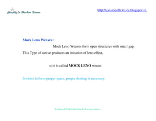 A vision of Textile learning & sharing views.......
Mock Leno Weaves :
Mock Leno Weaves form open structures with small gap.
This Type of weave produces an imitation of leno effect,
so it is called MOCK LENO weave.
In order to form proper space, proper denting is necessary.
http://avisionoftextiles.blogspot.in
 