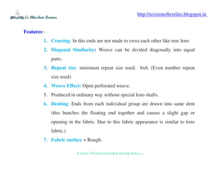 A vision of Textile learning & sharing views.......
http://avisionoftextiles.blogspot.in
Features:-
1. Crossing: In this ends are not made to cross each other like true leno
2. Diagonal Similarity: Weave can be divided diagonally into equal
parts.
3. Repeat size: minimum repeat size used: 6x6. (Even number repeat
size used)
4. Weave Effect: Open perforated weave.
5. Produced in ordinary way without special leno shafts.
6. Denting: Ends from each individual group are drawn into same dent
(this bunches the floating end together and causes a slight gap or
opening in the fabric. Due to this fabric appearance is similar to leno
fabric.)
7. Fabric surface = Rough.
 