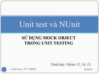 Unit test và NUnit
              SỬ DỤNG MOCK OBJECT
               TRONG UNIT TESTING



                                Trình bày: Nhóm 13, 14, 15
1   Le Van Long – FIT – HCMUS                        4/10/2011
 