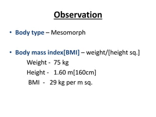 Observation
• Body type – Mesomorph
• Body mass index[BMI] – weight/[height sq.]
Weight - 75 kg
Height - 1.60 m[160cm]
BMI - 29 kg per m sq.
 