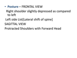 • Posture – FRONTAL VIEW
Right shoulder slightly depressed as compared
to left
Left side List[Lateral shift of spine]
SAGITTAL VIEW
Protracted Shoulders with Forward Head
 