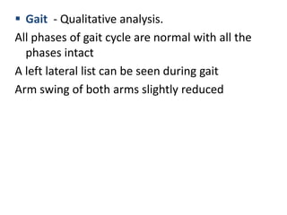  Gait - Qualitative analysis.
All phases of gait cycle are normal with all the
phases intact
A left lateral list can be seen during gait
Arm swing of both arms slightly reduced
 