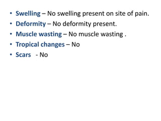 • Swelling – No swelling present on site of pain.
• Deformity – No deformity present.
• Muscle wasting – No muscle wasting .
• Tropical changes – No
• Scars - No
 